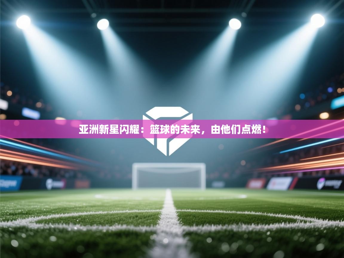 亚洲新星闪耀:篮球的未来,由他们点燃! 第1张