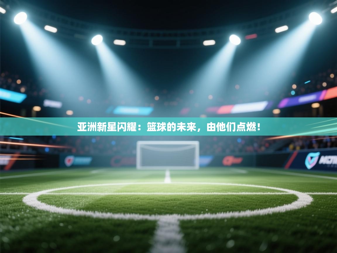 亚洲新星闪耀:篮球的未来,由他们点燃! 第2张